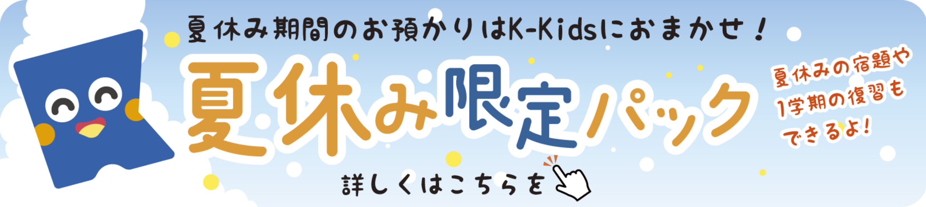 夏休み期間のお預かりはK-Kidsにおまかせ！夏休み限定パック。夏休みの宿題や1学期の復習もできるよ！詳しくはこちら