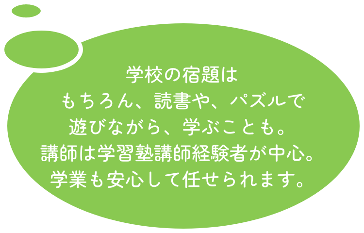 学校の宿題はもちろん、読書や、パズルで遊びながら、学ぶことも。講師は学習塾講師経験者が中心。学業も安心して任せられます。